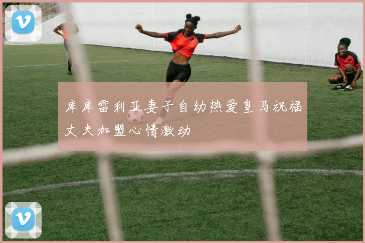 库库雷利亚妻子自幼热爱皇马祝福丈夫加盟心情激动