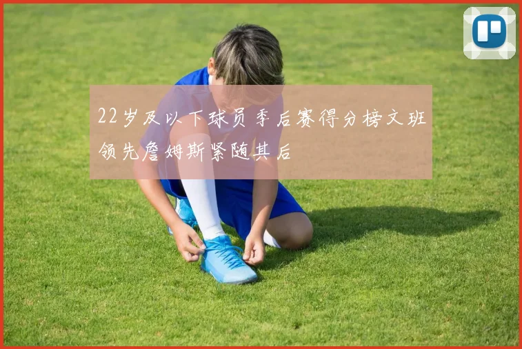 22岁及以下球员季后赛得分榜文班领先詹姆斯紧随其后