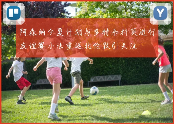 阿森纳今夏计划与多特和科莫进行友谊赛小法重返北伦敦引关注