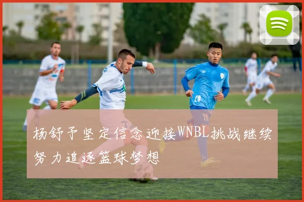 杨舒予坚定信念迎接WNBL挑战继续努力追逐篮球梦想