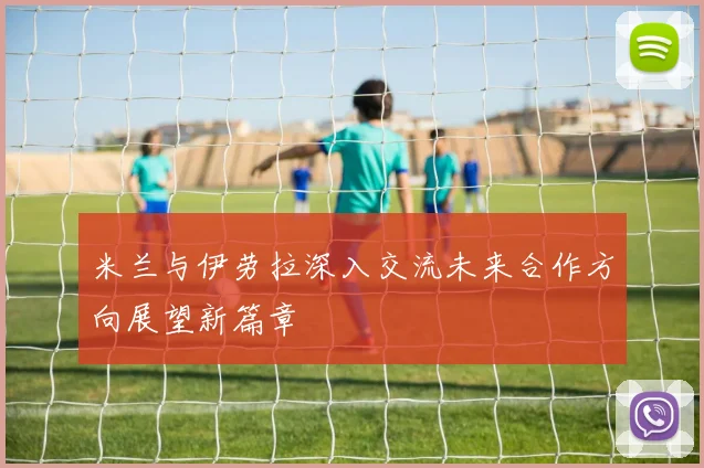 米兰与伊劳拉深入交流未来合作方向展望新篇章
