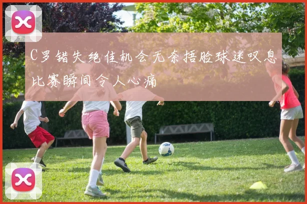 C罗错失绝佳机会无奈捂脸球迷叹息比赛瞬间令人心痛