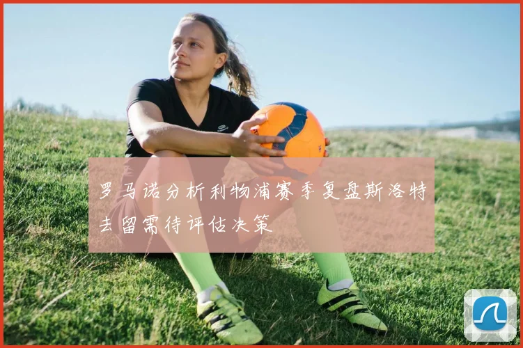 罗马诺分析利物浦赛季复盘斯洛特去留需待评估决策