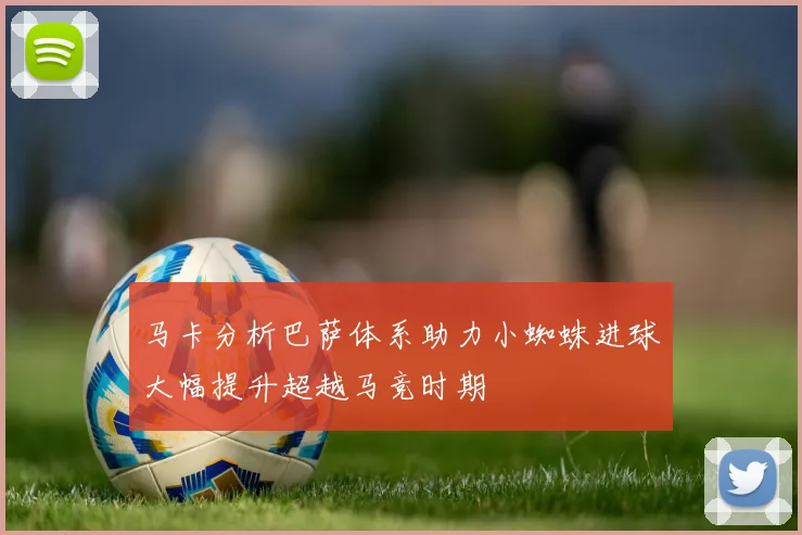 马卡分析巴萨体系助力小蜘蛛进球大幅提升超越马竞时期