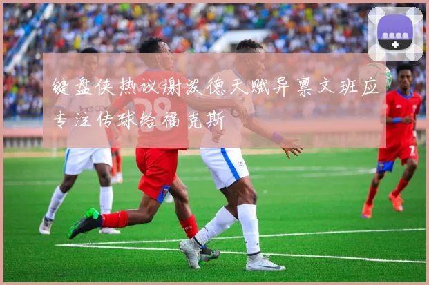 键盘侠热议谢泼德天赋异禀文班应专注传球给福克斯