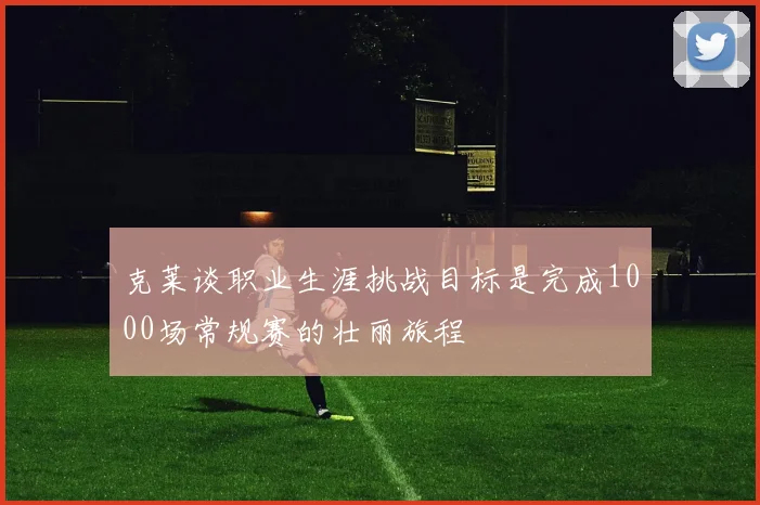 克莱谈职业生涯挑战目标是完成1000场常规赛的壮丽旅程