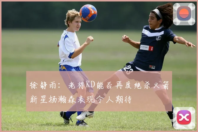 徐静雨：老将KD能否再度绝杀火箭新星杨瀚森表现令人期待