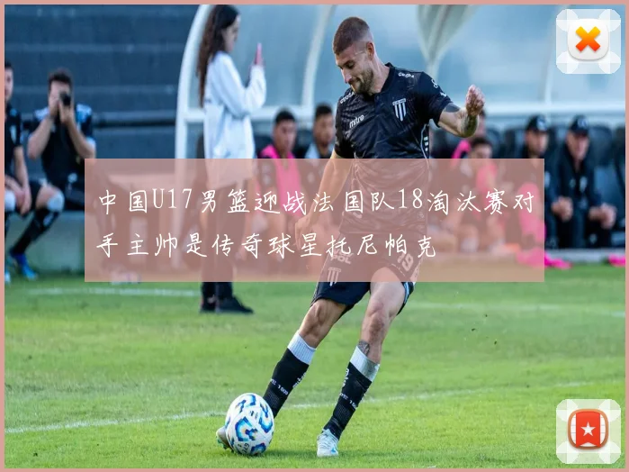 中国U17男篮迎战法国队18淘汰赛对手主帅是传奇球星托尼帕克