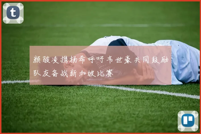 颜骏凌携杨希呼吁韦世豪共同鼓励队友备战新加坡比赛