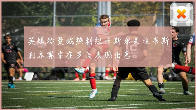 英媒称曼城热刺纽卡斯尔关注韦斯利本赛季在罗马表现出色