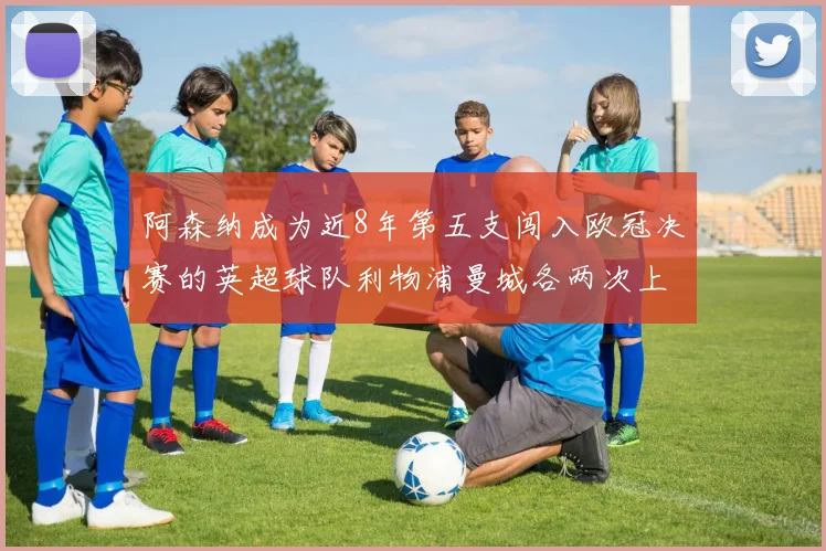 阿森纳成为近8年第五支闯入欧冠决赛的英超球队利物浦曼城各两次上演辉煌