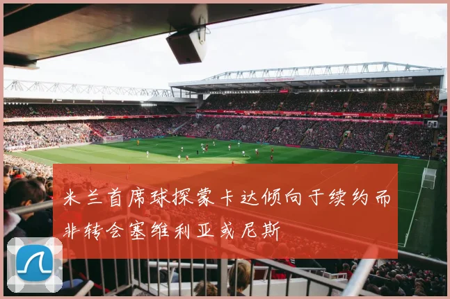 米兰首席球探蒙卡达倾向于续约而非转会塞维利亚或尼斯