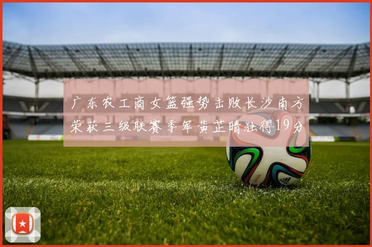 广东农工商女篮强势击败长沙南方荣获三级联赛季军黄芷晴独得19分助力胜利
