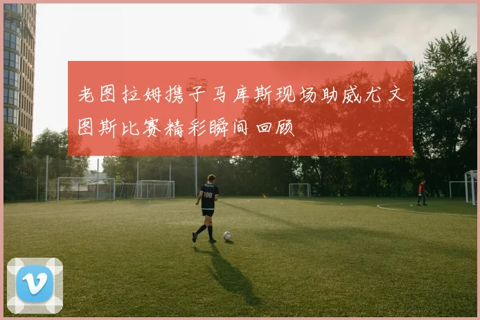 老图拉姆携子马库斯现场助威尤文图斯比赛精彩瞬间回顾