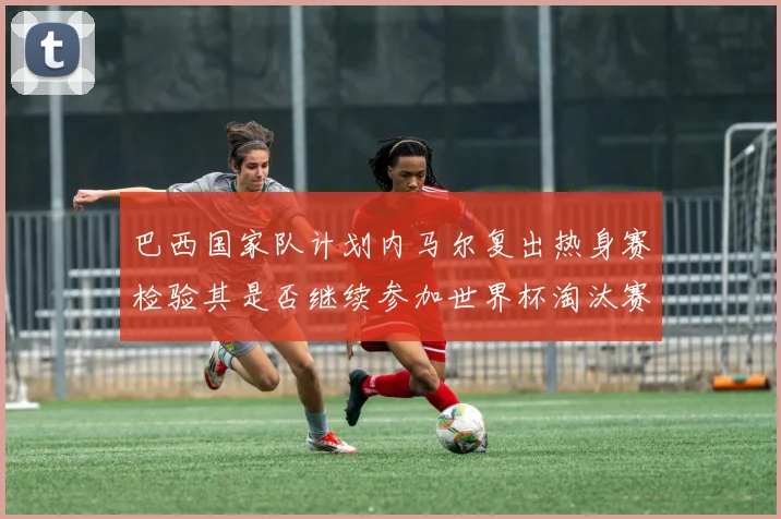 巴西国家队计划内马尔复出热身赛检验其是否继续参加世界杯淘汰赛