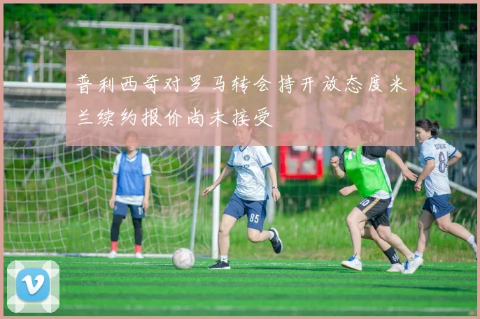 普利西奇对罗马转会持开放态度米兰续约报价尚未接受