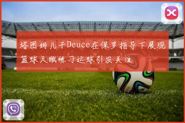 塔图姆儿子Deuce在保罗指导下展现篮球天赋练习运球引发关注