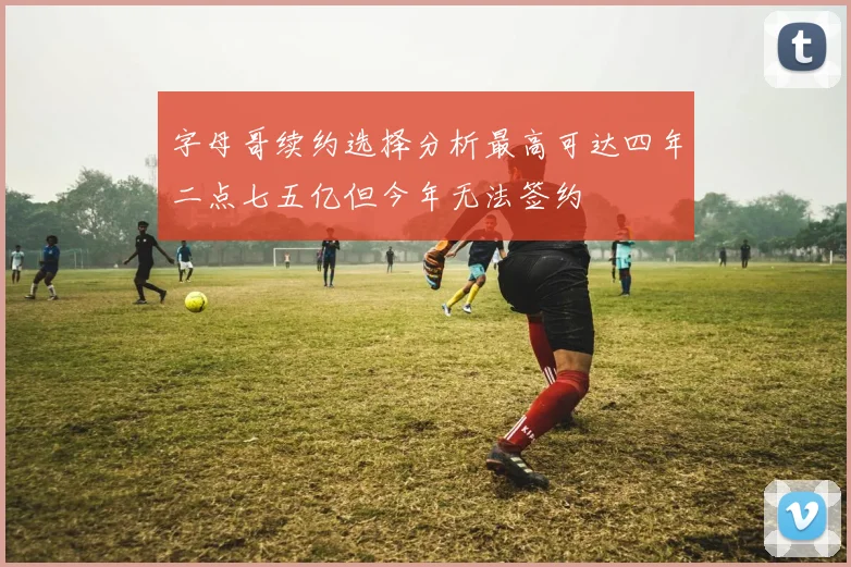 字母哥续约选择分析最高可达四年二点七五亿但今年无法签约