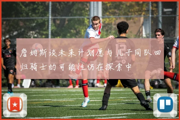 詹姆斯谈未来计划愿与儿子同队回归骑士的可能性仍在探索中