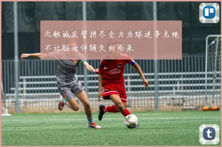 元敏诚发誓拼尽全力为球迷争光绝不让脏话伴随失利而来