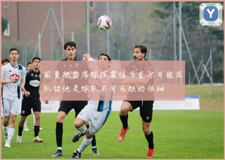 前曼联首席球探震惊马奎尔可能离队称他是球队不可或缺的领袖
