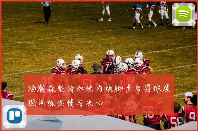 杨瀚森坚持加练内线脚步与罚球展现训练热情与决心