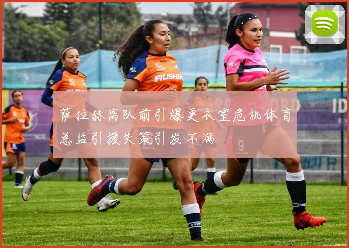 萨拉赫离队前引爆更衣室危机体育总监引援失策引发不满
