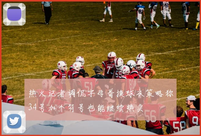 热火记者调侃字母哥换球衣策略称34号加个符号也能继续热卖