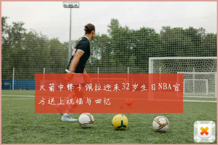 火箭中锋卡佩拉迎来32岁生日NBA官方送上祝福与回忆